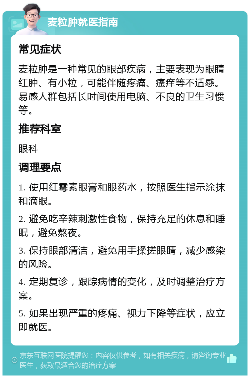 麦粒肿就医指南 常见症状 麦粒肿是一种常见的眼部疾病，主要表现为眼睛红肿、有小粒，可能伴随疼痛、瘙痒等不适感。易感人群包括长时间使用电脑、不良的卫生习惯等。 推荐科室 眼科 调理要点 1. 使用红霉素眼膏和眼药水，按照医生指示涂抹和滴眼。 2. 避免吃辛辣刺激性食物，保持充足的休息和睡眠，避免熬夜。 3. 保持眼部清洁，避免用手揉搓眼睛，减少感染的风险。 4. 定期复诊，跟踪病情的变化，及时调整治疗方案。 5. 如果出现严重的疼痛、视力下降等症状，应立即就医。