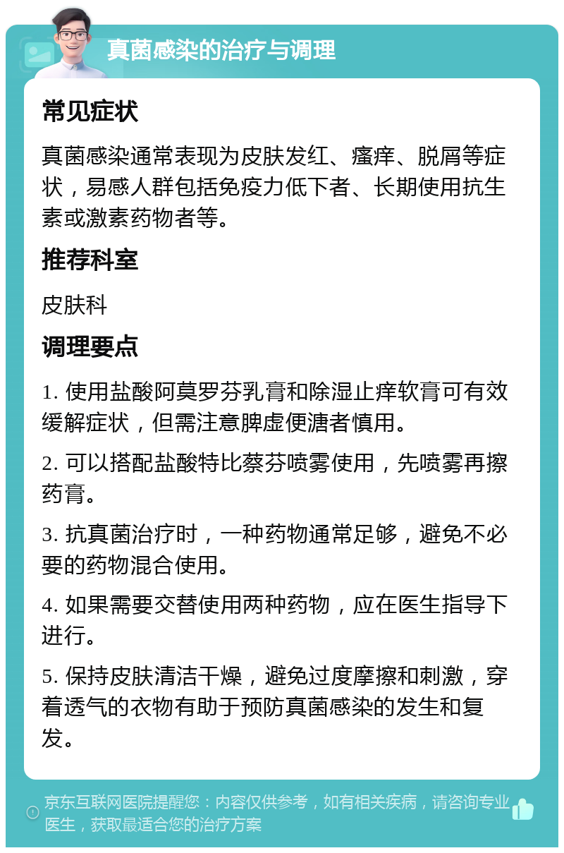 真菌感染的治疗与调理 常见症状 真菌感染通常表现为皮肤发红、瘙痒、脱屑等症状，易感人群包括免疫力低下者、长期使用抗生素或激素药物者等。 推荐科室 皮肤科 调理要点 1. 使用盐酸阿莫罗芬乳膏和除湿止痒软膏可有效缓解症状，但需注意脾虚便溏者慎用。 2. 可以搭配盐酸特比蔡芬喷雾使用，先喷雾再擦药膏。 3. 抗真菌治疗时，一种药物通常足够，避免不必要的药物混合使用。 4. 如果需要交替使用两种药物，应在医生指导下进行。 5. 保持皮肤清洁干燥，避免过度摩擦和刺激，穿着透气的衣物有助于预防真菌感染的发生和复发。