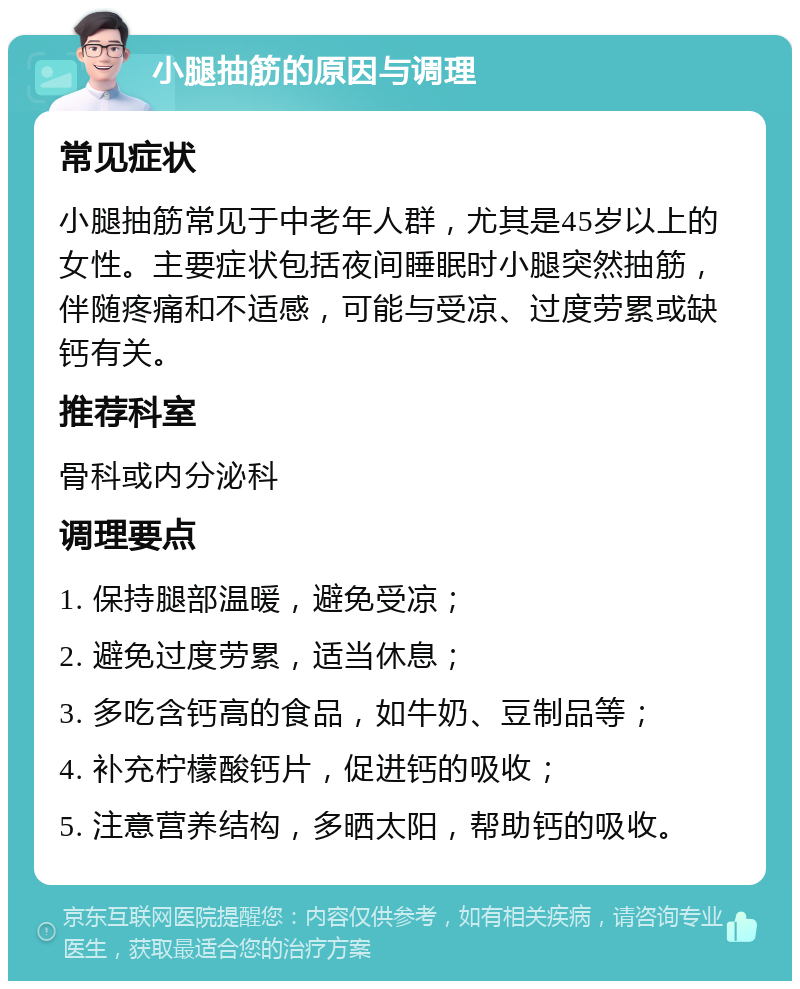 小腿抽筋的原因与调理 常见症状 小腿抽筋常见于中老年人群，尤其是45岁以上的女性。主要症状包括夜间睡眠时小腿突然抽筋，伴随疼痛和不适感，可能与受凉、过度劳累或缺钙有关。 推荐科室 骨科或内分泌科 调理要点 1. 保持腿部温暖，避免受凉； 2. 避免过度劳累，适当休息； 3. 多吃含钙高的食品，如牛奶、豆制品等； 4. 补充柠檬酸钙片，促进钙的吸收； 5. 注意营养结构，多晒太阳，帮助钙的吸收。