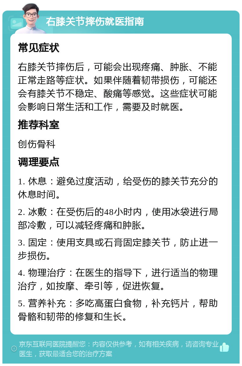 右膝关节摔伤就医指南 常见症状 右膝关节摔伤后，可能会出现疼痛、肿胀、不能正常走路等症状。如果伴随着韧带损伤，可能还会有膝关节不稳定、酸痛等感觉。这些症状可能会影响日常生活和工作，需要及时就医。 推荐科室 创伤骨科 调理要点 1. 休息：避免过度活动，给受伤的膝关节充分的休息时间。 2. 冰敷：在受伤后的48小时内，使用冰袋进行局部冷敷，可以减轻疼痛和肿胀。 3. 固定：使用支具或石膏固定膝关节，防止进一步损伤。 4. 物理治疗：在医生的指导下，进行适当的物理治疗，如按摩、牵引等，促进恢复。 5. 营养补充：多吃高蛋白食物，补充钙片，帮助骨骼和韧带的修复和生长。