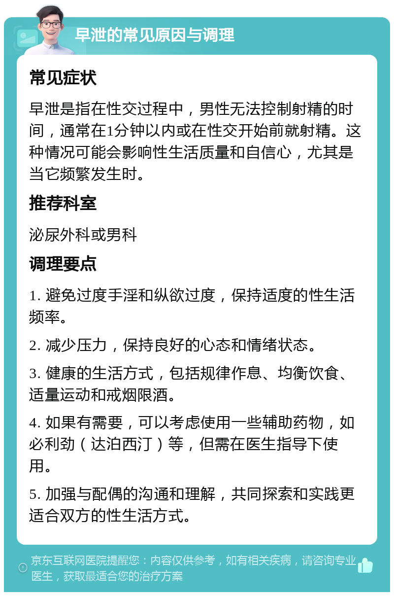 早泄的常见原因与调理 常见症状 早泄是指在性交过程中，男性无法控制射精的时间，通常在1分钟以内或在性交开始前就射精。这种情况可能会影响性生活质量和自信心，尤其是当它频繁发生时。 推荐科室 泌尿外科或男科 调理要点 1. 避免过度手淫和纵欲过度，保持适度的性生活频率。 2. 减少压力，保持良好的心态和情绪状态。 3. 健康的生活方式，包括规律作息、均衡饮食、适量运动和戒烟限酒。 4. 如果有需要，可以考虑使用一些辅助药物，如必利劲（达泊西汀）等，但需在医生指导下使用。 5. 加强与配偶的沟通和理解，共同探索和实践更适合双方的性生活方式。