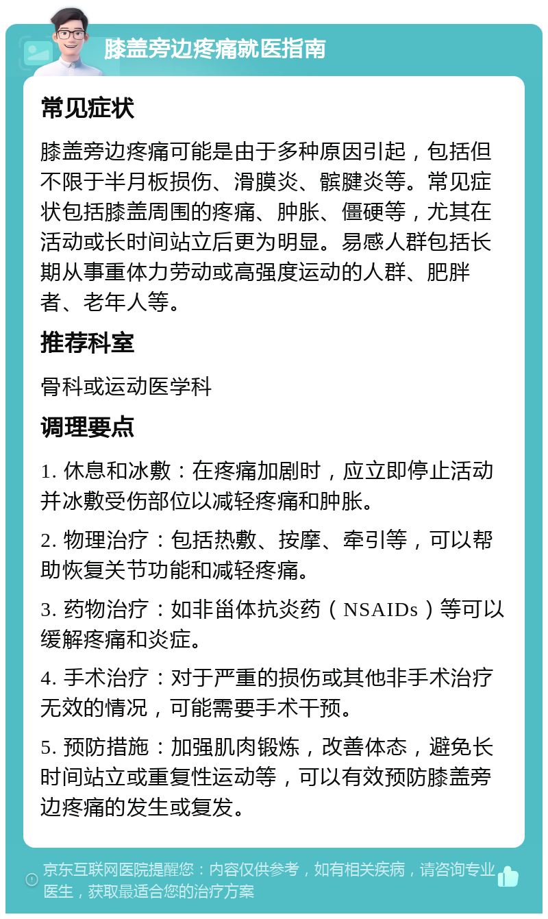 膝盖旁边疼痛就医指南 常见症状 膝盖旁边疼痛可能是由于多种原因引起，包括但不限于半月板损伤、滑膜炎、髌腱炎等。常见症状包括膝盖周围的疼痛、肿胀、僵硬等，尤其在活动或长时间站立后更为明显。易感人群包括长期从事重体力劳动或高强度运动的人群、肥胖者、老年人等。 推荐科室 骨科或运动医学科 调理要点 1. 休息和冰敷：在疼痛加剧时，应立即停止活动并冰敷受伤部位以减轻疼痛和肿胀。 2. 物理治疗：包括热敷、按摩、牵引等，可以帮助恢复关节功能和减轻疼痛。 3. 药物治疗：如非甾体抗炎药（NSAIDs）等可以缓解疼痛和炎症。 4. 手术治疗：对于严重的损伤或其他非手术治疗无效的情况，可能需要手术干预。 5. 预防措施：加强肌肉锻炼，改善体态，避免长时间站立或重复性运动等，可以有效预防膝盖旁边疼痛的发生或复发。