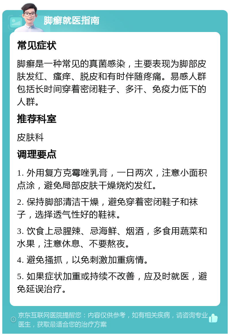 脚癣就医指南 常见症状 脚癣是一种常见的真菌感染，主要表现为脚部皮肤发红、瘙痒、脱皮和有时伴随疼痛。易感人群包括长时间穿着密闭鞋子、多汗、免疫力低下的人群。 推荐科室 皮肤科 调理要点 1. 外用复方克霉唑乳膏，一日两次，注意小面积点涂，避免局部皮肤干燥烧灼发红。 2. 保持脚部清洁干燥，避免穿着密闭鞋子和袜子，选择透气性好的鞋袜。 3. 饮食上忌腥辣、忌海鲜、烟酒，多食用蔬菜和水果，注意休息、不要熬夜。 4. 避免搔抓，以免刺激加重病情。 5. 如果症状加重或持续不改善，应及时就医，避免延误治疗。