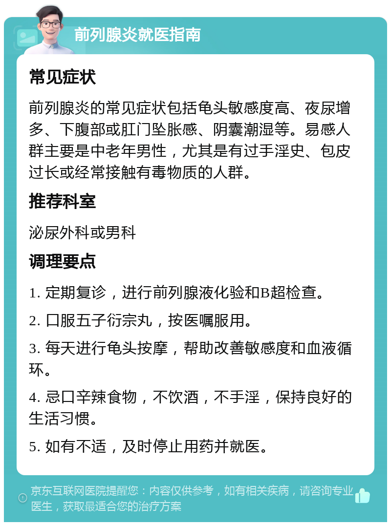 前列腺炎就医指南 常见症状 前列腺炎的常见症状包括龟头敏感度高、夜尿增多、下腹部或肛门坠胀感、阴囊潮湿等。易感人群主要是中老年男性，尤其是有过手淫史、包皮过长或经常接触有毒物质的人群。 推荐科室 泌尿外科或男科 调理要点 1. 定期复诊，进行前列腺液化验和B超检查。 2. 口服五子衍宗丸，按医嘱服用。 3. 每天进行龟头按摩，帮助改善敏感度和血液循环。 4. 忌口辛辣食物，不饮酒，不手淫，保持良好的生活习惯。 5. 如有不适，及时停止用药并就医。