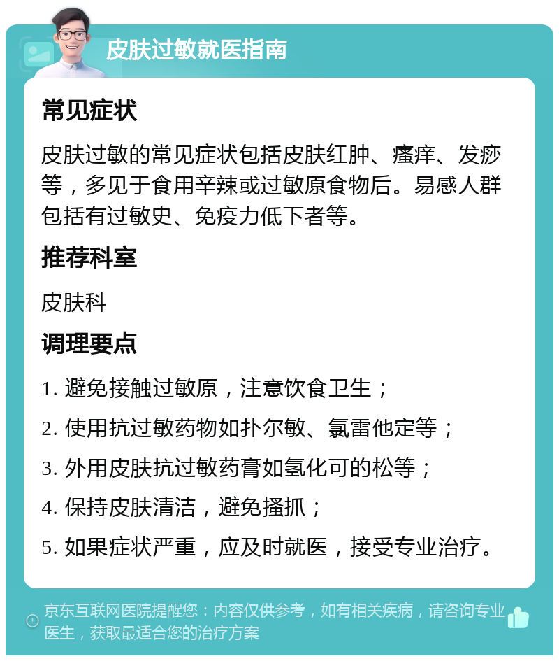 皮肤过敏就医指南 常见症状 皮肤过敏的常见症状包括皮肤红肿、瘙痒、发痧等，多见于食用辛辣或过敏原食物后。易感人群包括有过敏史、免疫力低下者等。 推荐科室 皮肤科 调理要点 1. 避免接触过敏原，注意饮食卫生； 2. 使用抗过敏药物如扑尔敏、氯雷他定等； 3. 外用皮肤抗过敏药膏如氢化可的松等； 4. 保持皮肤清洁，避免搔抓； 5. 如果症状严重，应及时就医，接受专业治疗。