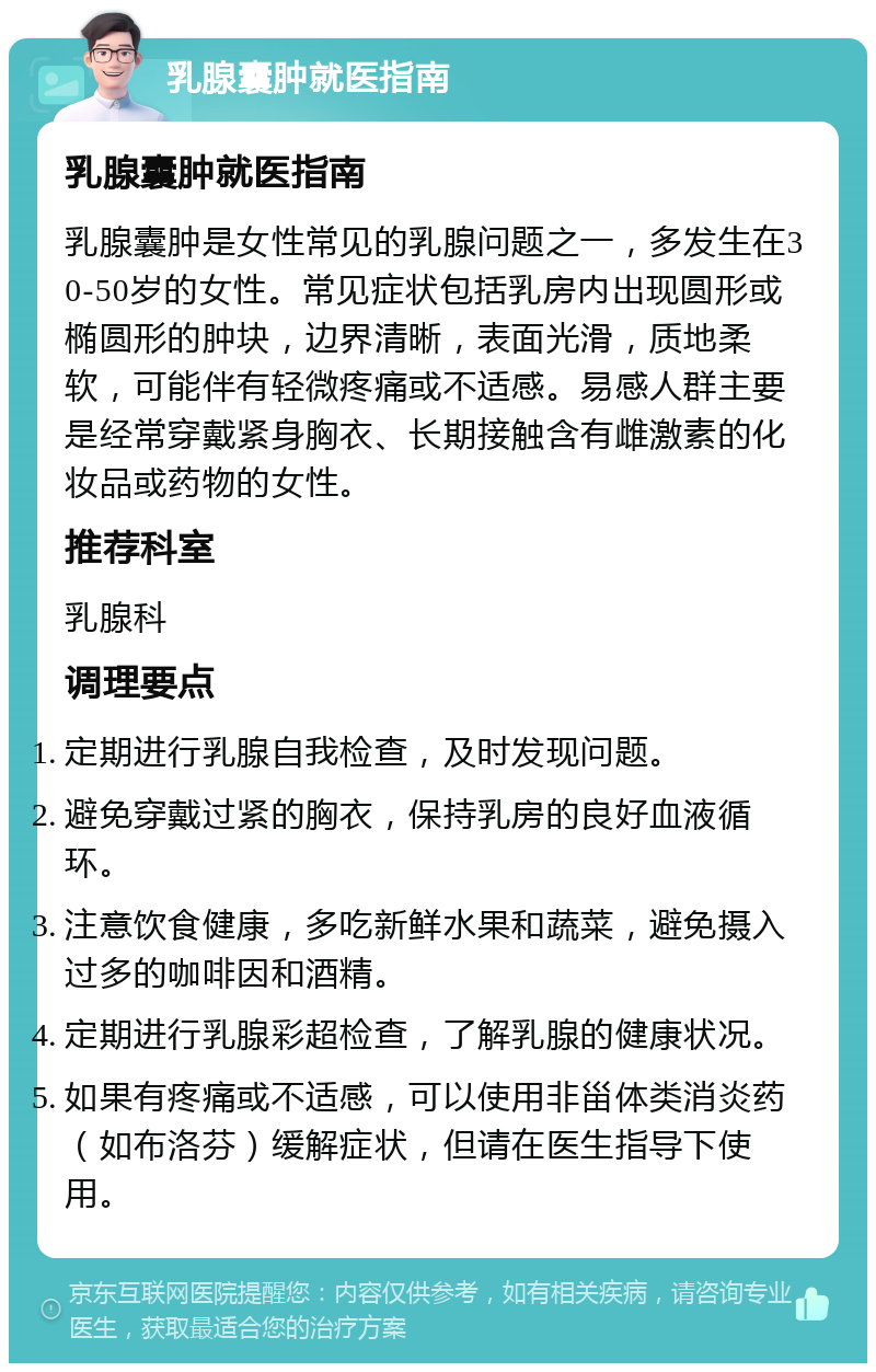 乳腺囊肿就医指南 乳腺囊肿就医指南 乳腺囊肿是女性常见的乳腺问题之一，多发生在30-50岁的女性。常见症状包括乳房内出现圆形或椭圆形的肿块，边界清晰，表面光滑，质地柔软，可能伴有轻微疼痛或不适感。易感人群主要是经常穿戴紧身胸衣、长期接触含有雌激素的化妆品或药物的女性。 推荐科室 乳腺科 调理要点 定期进行乳腺自我检查，及时发现问题。 避免穿戴过紧的胸衣，保持乳房的良好血液循环。 注意饮食健康，多吃新鲜水果和蔬菜，避免摄入过多的咖啡因和酒精。 定期进行乳腺彩超检查，了解乳腺的健康状况。 如果有疼痛或不适感，可以使用非甾体类消炎药（如布洛芬）缓解症状，但请在医生指导下使用。