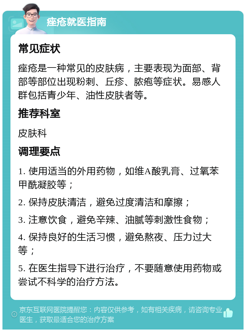 痤疮就医指南 常见症状 痤疮是一种常见的皮肤病，主要表现为面部、背部等部位出现粉刺、丘疹、脓疱等症状。易感人群包括青少年、油性皮肤者等。 推荐科室 皮肤科 调理要点 1. 使用适当的外用药物，如维A酸乳膏、过氧苯甲酰凝胶等； 2. 保持皮肤清洁，避免过度清洁和摩擦； 3. 注意饮食，避免辛辣、油腻等刺激性食物； 4. 保持良好的生活习惯，避免熬夜、压力过大等； 5. 在医生指导下进行治疗，不要随意使用药物或尝试不科学的治疗方法。