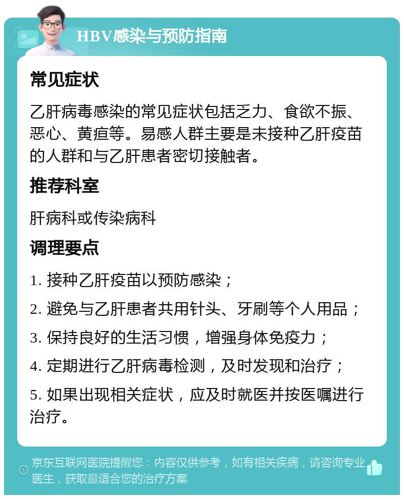 HBV感染与预防指南 常见症状 乙肝病毒感染的常见症状包括乏力、食欲不振、恶心、黄疸等。易感人群主要是未接种乙肝疫苗的人群和与乙肝患者密切接触者。 推荐科室 肝病科或传染病科 调理要点 1. 接种乙肝疫苗以预防感染； 2. 避免与乙肝患者共用针头、牙刷等个人用品； 3. 保持良好的生活习惯，增强身体免疫力； 4. 定期进行乙肝病毒检测，及时发现和治疗； 5. 如果出现相关症状，应及时就医并按医嘱进行治疗。