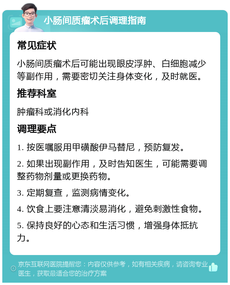 小肠间质瘤术后调理指南 常见症状 小肠间质瘤术后可能出现眼皮浮肿、白细胞减少等副作用，需要密切关注身体变化，及时就医。 推荐科室 肿瘤科或消化内科 调理要点 1. 按医嘱服用甲磺酸伊马替尼，预防复发。 2. 如果出现副作用，及时告知医生，可能需要调整药物剂量或更换药物。 3. 定期复查，监测病情变化。 4. 饮食上要注意清淡易消化，避免刺激性食物。 5. 保持良好的心态和生活习惯，增强身体抵抗力。