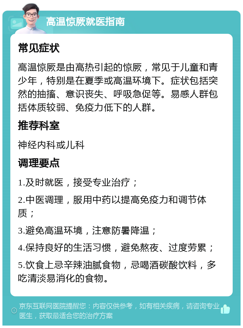 高温惊厥就医指南 常见症状 高温惊厥是由高热引起的惊厥，常见于儿童和青少年，特别是在夏季或高温环境下。症状包括突然的抽搐、意识丧失、呼吸急促等。易感人群包括体质较弱、免疫力低下的人群。 推荐科室 神经内科或儿科 调理要点 1.及时就医，接受专业治疗； 2.中医调理，服用中药以提高免疫力和调节体质； 3.避免高温环境，注意防暑降温； 4.保持良好的生活习惯，避免熬夜、过度劳累； 5.饮食上忌辛辣油腻食物，忌喝酒碳酸饮料，多吃清淡易消化的食物。