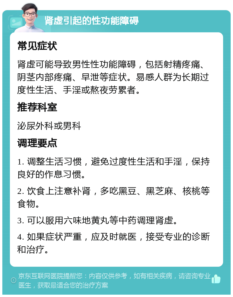 肾虚引起的性功能障碍 常见症状 肾虚可能导致男性性功能障碍，包括射精疼痛、阴茎内部疼痛、早泄等症状。易感人群为长期过度性生活、手淫或熬夜劳累者。 推荐科室 泌尿外科或男科 调理要点 1. 调整生活习惯，避免过度性生活和手淫，保持良好的作息习惯。 2. 饮食上注意补肾，多吃黑豆、黑芝麻、核桃等食物。 3. 可以服用六味地黄丸等中药调理肾虚。 4. 如果症状严重，应及时就医，接受专业的诊断和治疗。