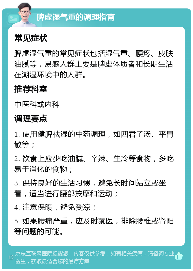 脾虚湿气重的调理指南 常见症状 脾虚湿气重的常见症状包括湿气重、腰疼、皮肤油腻等，易感人群主要是脾虚体质者和长期生活在潮湿环境中的人群。 推荐科室 中医科或内科 调理要点 1. 使用健脾祛湿的中药调理，如四君子汤、平胃散等； 2. 饮食上应少吃油腻、辛辣、生冷等食物，多吃易于消化的食物； 3. 保持良好的生活习惯，避免长时间站立或坐着，适当进行腰部按摩和运动； 4. 注意保暖，避免受凉； 5. 如果腰痛严重，应及时就医，排除腰椎或肾阳等问题的可能。