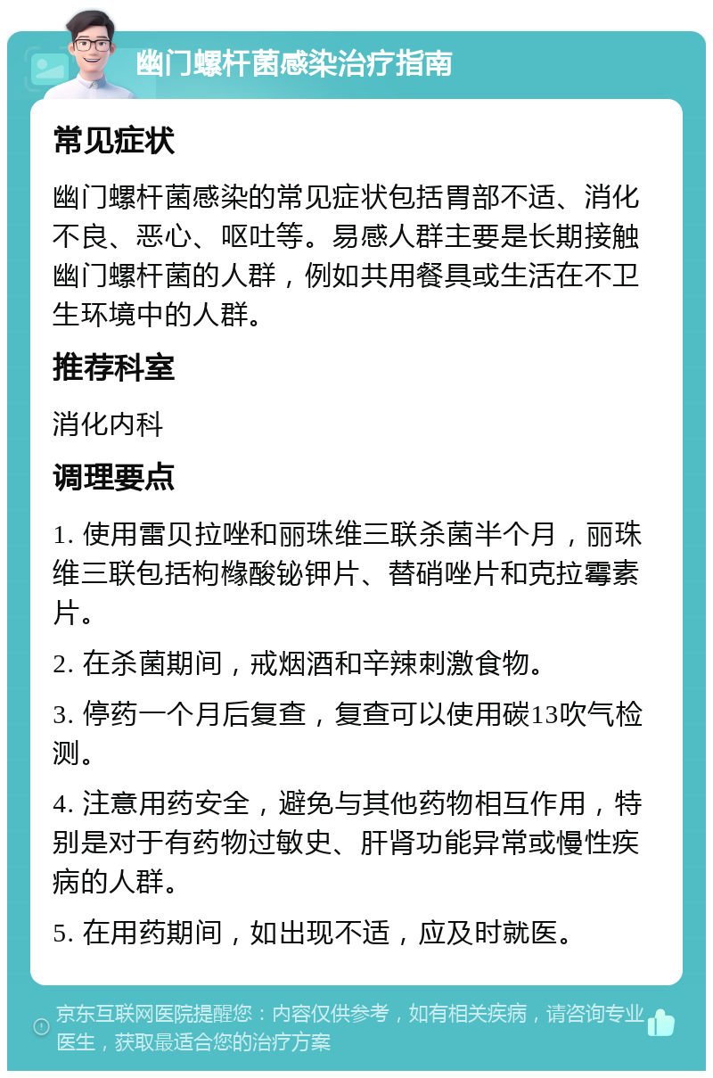 幽门螺杆菌感染治疗指南 常见症状 幽门螺杆菌感染的常见症状包括胃部不适、消化不良、恶心、呕吐等。易感人群主要是长期接触幽门螺杆菌的人群，例如共用餐具或生活在不卫生环境中的人群。 推荐科室 消化内科 调理要点 1. 使用雷贝拉唑和丽珠维三联杀菌半个月，丽珠维三联包括枸橼酸铋钾片、替硝唑片和克拉霉素片。 2. 在杀菌期间，戒烟酒和辛辣刺激食物。 3. 停药一个月后复查，复查可以使用碳13吹气检测。 4. 注意用药安全，避免与其他药物相互作用，特别是对于有药物过敏史、肝肾功能异常或慢性疾病的人群。 5. 在用药期间，如出现不适，应及时就医。