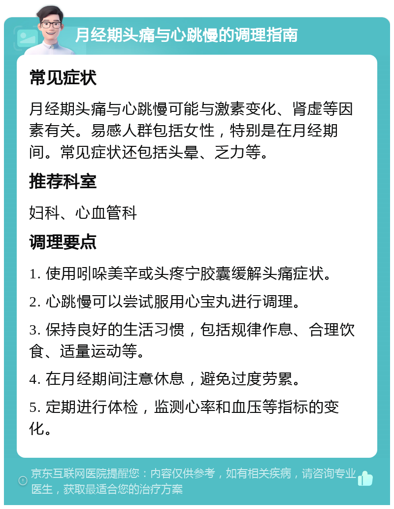 月经期头痛与心跳慢的调理指南 常见症状 月经期头痛与心跳慢可能与激素变化、肾虚等因素有关。易感人群包括女性，特别是在月经期间。常见症状还包括头晕、乏力等。 推荐科室 妇科、心血管科 调理要点 1. 使用吲哚美辛或头疼宁胶囊缓解头痛症状。 2. 心跳慢可以尝试服用心宝丸进行调理。 3. 保持良好的生活习惯，包括规律作息、合理饮食、适量运动等。 4. 在月经期间注意休息，避免过度劳累。 5. 定期进行体检，监测心率和血压等指标的变化。