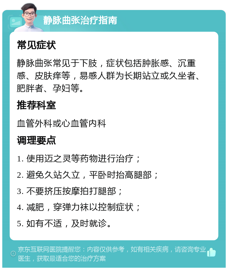 静脉曲张治疗指南 常见症状 静脉曲张常见于下肢，症状包括肿胀感、沉重感、皮肤痒等，易感人群为长期站立或久坐者、肥胖者、孕妇等。 推荐科室 血管外科或心血管内科 调理要点 1. 使用迈之灵等药物进行治疗； 2. 避免久站久立，平卧时抬高腿部； 3. 不要挤压按摩拍打腿部； 4. 减肥，穿弹力袜以控制症状； 5. 如有不适，及时就诊。