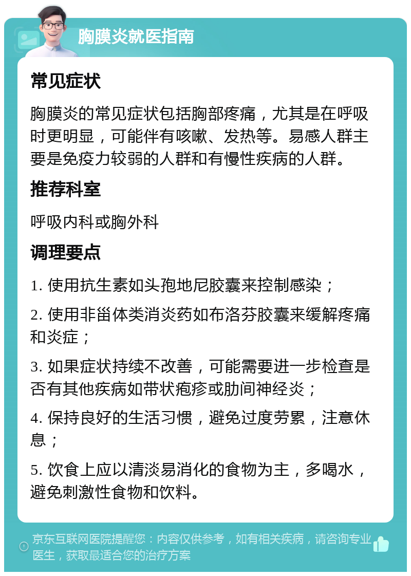 胸膜炎就医指南 常见症状 胸膜炎的常见症状包括胸部疼痛，尤其是在呼吸时更明显，可能伴有咳嗽、发热等。易感人群主要是免疫力较弱的人群和有慢性疾病的人群。 推荐科室 呼吸内科或胸外科 调理要点 1. 使用抗生素如头孢地尼胶囊来控制感染； 2. 使用非甾体类消炎药如布洛芬胶囊来缓解疼痛和炎症； 3. 如果症状持续不改善，可能需要进一步检查是否有其他疾病如带状疱疹或肋间神经炎； 4. 保持良好的生活习惯，避免过度劳累，注意休息； 5. 饮食上应以清淡易消化的食物为主，多喝水，避免刺激性食物和饮料。