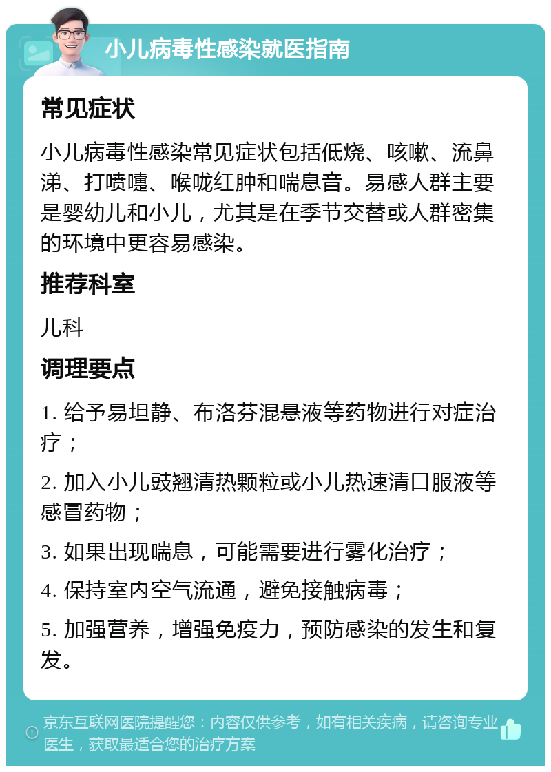 小儿病毒性感染就医指南 常见症状 小儿病毒性感染常见症状包括低烧、咳嗽、流鼻涕、打喷嚏、喉咙红肿和喘息音。易感人群主要是婴幼儿和小儿，尤其是在季节交替或人群密集的环境中更容易感染。 推荐科室 儿科 调理要点 1. 给予易坦静、布洛芬混悬液等药物进行对症治疗； 2. 加入小儿豉翘清热颗粒或小儿热速清口服液等感冒药物； 3. 如果出现喘息，可能需要进行雾化治疗； 4. 保持室内空气流通，避免接触病毒； 5. 加强营养，增强免疫力，预防感染的发生和复发。