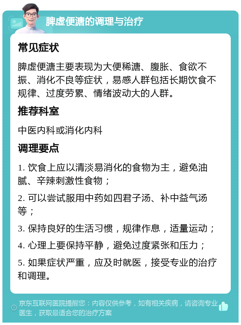 脾虚便溏的调理与治疗 常见症状 脾虚便溏主要表现为大便稀溏、腹胀、食欲不振、消化不良等症状，易感人群包括长期饮食不规律、过度劳累、情绪波动大的人群。 推荐科室 中医内科或消化内科 调理要点 1. 饮食上应以清淡易消化的食物为主，避免油腻、辛辣刺激性食物； 2. 可以尝试服用中药如四君子汤、补中益气汤等； 3. 保持良好的生活习惯，规律作息，适量运动； 4. 心理上要保持平静，避免过度紧张和压力； 5. 如果症状严重，应及时就医，接受专业的治疗和调理。