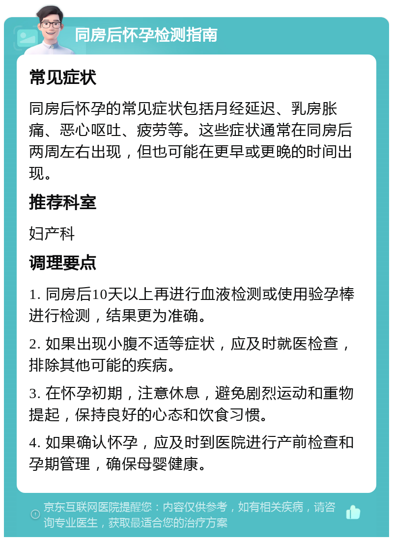 同房后怀孕检测指南 常见症状 同房后怀孕的常见症状包括月经延迟、乳房胀痛、恶心呕吐、疲劳等。这些症状通常在同房后两周左右出现，但也可能在更早或更晚的时间出现。 推荐科室 妇产科 调理要点 1. 同房后10天以上再进行血液检测或使用验孕棒进行检测，结果更为准确。 2. 如果出现小腹不适等症状，应及时就医检查，排除其他可能的疾病。 3. 在怀孕初期，注意休息，避免剧烈运动和重物提起，保持良好的心态和饮食习惯。 4. 如果确认怀孕，应及时到医院进行产前检查和孕期管理，确保母婴健康。