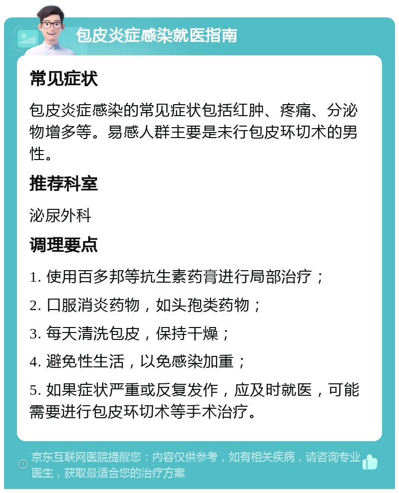 包皮炎症感染就医指南 常见症状 包皮炎症感染的常见症状包括红肿、疼痛、分泌物增多等。易感人群主要是未行包皮环切术的男性。 推荐科室 泌尿外科 调理要点 1. 使用百多邦等抗生素药膏进行局部治疗； 2. 口服消炎药物，如头孢类药物； 3. 每天清洗包皮，保持干燥； 4. 避免性生活，以免感染加重； 5. 如果症状严重或反复发作，应及时就医，可能需要进行包皮环切术等手术治疗。