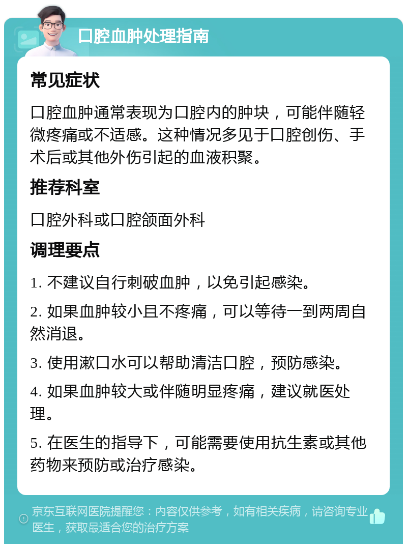 口腔血肿处理指南 常见症状 口腔血肿通常表现为口腔内的肿块，可能伴随轻微疼痛或不适感。这种情况多见于口腔创伤、手术后或其他外伤引起的血液积聚。 推荐科室 口腔外科或口腔颌面外科 调理要点 1. 不建议自行刺破血肿，以免引起感染。 2. 如果血肿较小且不疼痛，可以等待一到两周自然消退。 3. 使用漱口水可以帮助清洁口腔，预防感染。 4. 如果血肿较大或伴随明显疼痛，建议就医处理。 5. 在医生的指导下，可能需要使用抗生素或其他药物来预防或治疗感染。