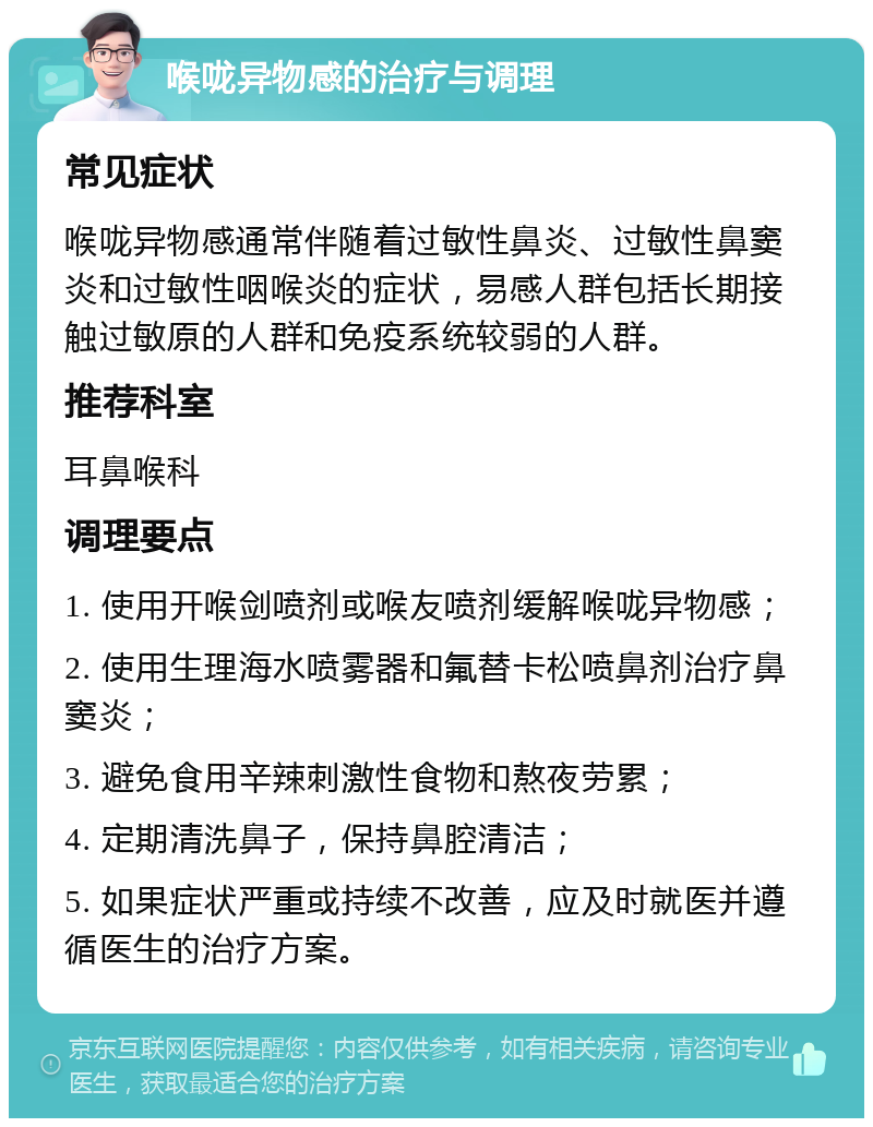 喉咙异物感的治疗与调理 常见症状 喉咙异物感通常伴随着过敏性鼻炎、过敏性鼻窦炎和过敏性咽喉炎的症状，易感人群包括长期接触过敏原的人群和免疫系统较弱的人群。 推荐科室 耳鼻喉科 调理要点 1. 使用开喉剑喷剂或喉友喷剂缓解喉咙异物感； 2. 使用生理海水喷雾器和氟替卡松喷鼻剂治疗鼻窦炎； 3. 避免食用辛辣刺激性食物和熬夜劳累； 4. 定期清洗鼻子，保持鼻腔清洁； 5. 如果症状严重或持续不改善，应及时就医并遵循医生的治疗方案。