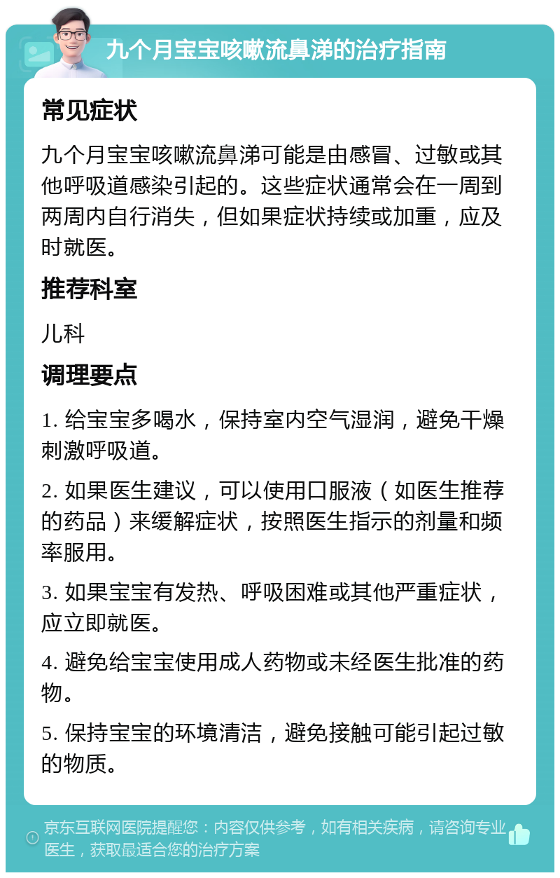 九个月宝宝咳嗽流鼻涕的治疗指南 常见症状 九个月宝宝咳嗽流鼻涕可能是由感冒、过敏或其他呼吸道感染引起的。这些症状通常会在一周到两周内自行消失，但如果症状持续或加重，应及时就医。 推荐科室 儿科 调理要点 1. 给宝宝多喝水，保持室内空气湿润，避免干燥刺激呼吸道。 2. 如果医生建议，可以使用口服液（如医生推荐的药品）来缓解症状，按照医生指示的剂量和频率服用。 3. 如果宝宝有发热、呼吸困难或其他严重症状，应立即就医。 4. 避免给宝宝使用成人药物或未经医生批准的药物。 5. 保持宝宝的环境清洁，避免接触可能引起过敏的物质。