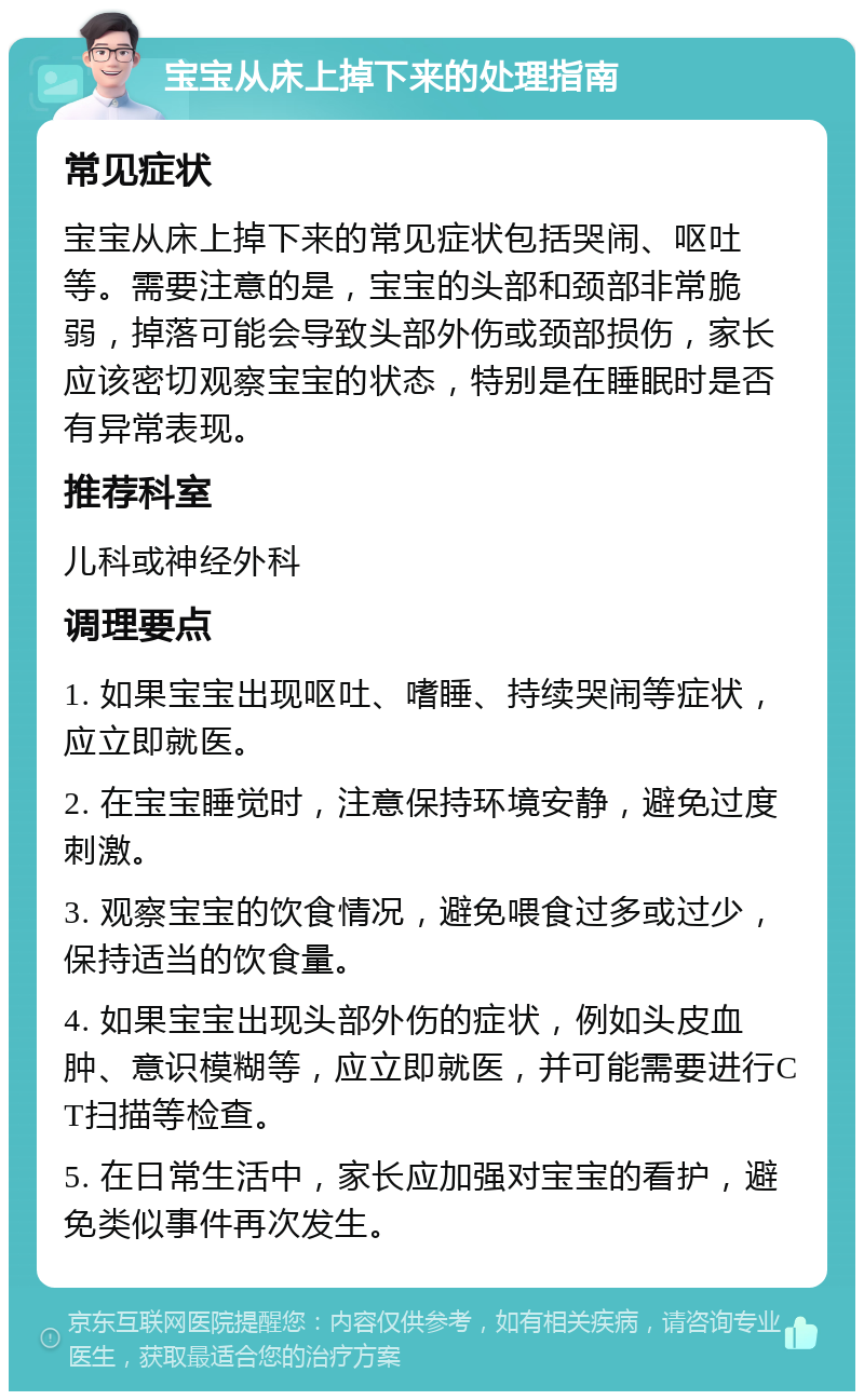 宝宝从床上掉下来的处理指南 常见症状 宝宝从床上掉下来的常见症状包括哭闹、呕吐等。需要注意的是，宝宝的头部和颈部非常脆弱，掉落可能会导致头部外伤或颈部损伤，家长应该密切观察宝宝的状态，特别是在睡眠时是否有异常表现。 推荐科室 儿科或神经外科 调理要点 1. 如果宝宝出现呕吐、嗜睡、持续哭闹等症状，应立即就医。 2. 在宝宝睡觉时，注意保持环境安静，避免过度刺激。 3. 观察宝宝的饮食情况，避免喂食过多或过少，保持适当的饮食量。 4. 如果宝宝出现头部外伤的症状，例如头皮血肿、意识模糊等，应立即就医，并可能需要进行CT扫描等检查。 5. 在日常生活中，家长应加强对宝宝的看护，避免类似事件再次发生。