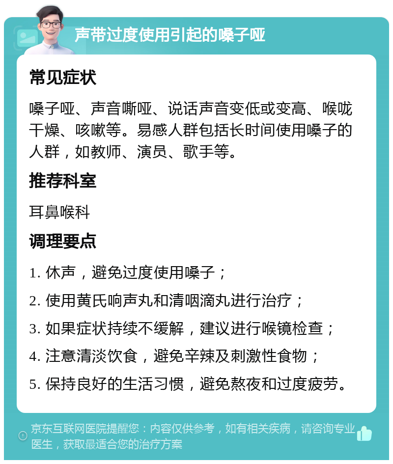 声带过度使用引起的嗓子哑 常见症状 嗓子哑、声音嘶哑、说话声音变低或变高、喉咙干燥、咳嗽等。易感人群包括长时间使用嗓子的人群，如教师、演员、歌手等。 推荐科室 耳鼻喉科 调理要点 1. 休声，避免过度使用嗓子； 2. 使用黄氏响声丸和清咽滴丸进行治疗； 3. 如果症状持续不缓解，建议进行喉镜检查； 4. 注意清淡饮食，避免辛辣及刺激性食物； 5. 保持良好的生活习惯，避免熬夜和过度疲劳。