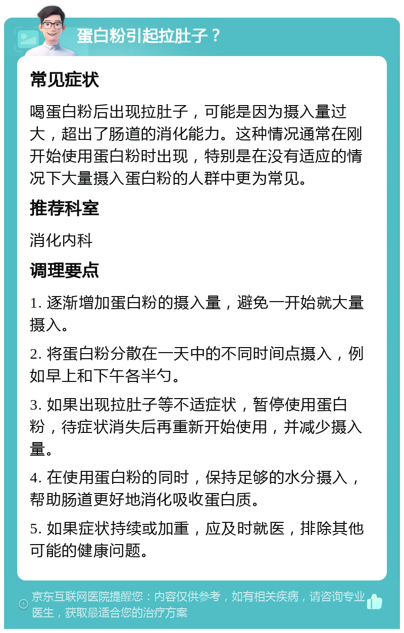 蛋白粉引起拉肚子？ 常见症状 喝蛋白粉后出现拉肚子，可能是因为摄入量过大，超出了肠道的消化能力。这种情况通常在刚开始使用蛋白粉时出现，特别是在没有适应的情况下大量摄入蛋白粉的人群中更为常见。 推荐科室 消化内科 调理要点 1. 逐渐增加蛋白粉的摄入量，避免一开始就大量摄入。 2. 将蛋白粉分散在一天中的不同时间点摄入，例如早上和下午各半勺。 3. 如果出现拉肚子等不适症状，暂停使用蛋白粉，待症状消失后再重新开始使用，并减少摄入量。 4. 在使用蛋白粉的同时，保持足够的水分摄入，帮助肠道更好地消化吸收蛋白质。 5. 如果症状持续或加重，应及时就医，排除其他可能的健康问题。