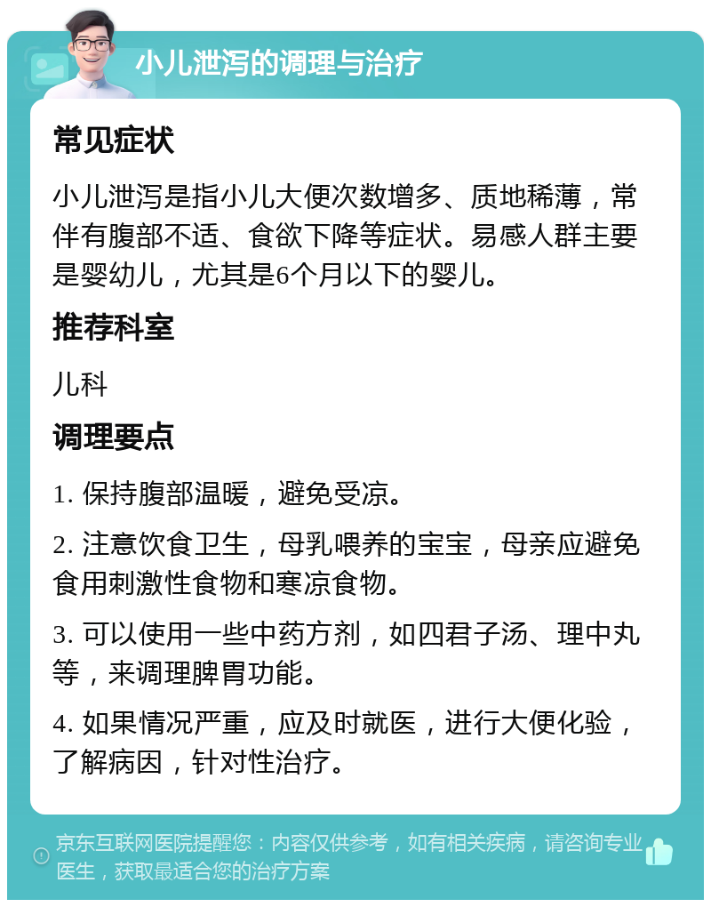 小儿泄泻的调理与治疗 常见症状 小儿泄泻是指小儿大便次数增多、质地稀薄，常伴有腹部不适、食欲下降等症状。易感人群主要是婴幼儿，尤其是6个月以下的婴儿。 推荐科室 儿科 调理要点 1. 保持腹部温暖，避免受凉。 2. 注意饮食卫生，母乳喂养的宝宝，母亲应避免食用刺激性食物和寒凉食物。 3. 可以使用一些中药方剂，如四君子汤、理中丸等，来调理脾胃功能。 4. 如果情况严重，应及时就医，进行大便化验，了解病因，针对性治疗。