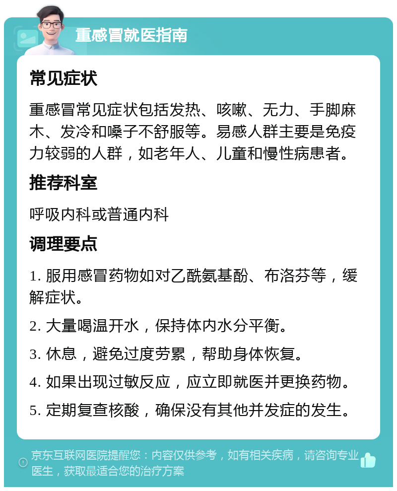 重感冒就医指南 常见症状 重感冒常见症状包括发热、咳嗽、无力、手脚麻木、发冷和嗓子不舒服等。易感人群主要是免疫力较弱的人群，如老年人、儿童和慢性病患者。 推荐科室 呼吸内科或普通内科 调理要点 1. 服用感冒药物如对乙酰氨基酚、布洛芬等，缓解症状。 2. 大量喝温开水，保持体内水分平衡。 3. 休息，避免过度劳累，帮助身体恢复。 4. 如果出现过敏反应，应立即就医并更换药物。 5. 定期复查核酸，确保没有其他并发症的发生。