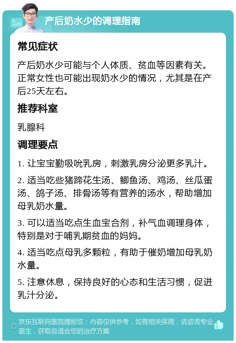 产后奶水少的调理指南 常见症状 产后奶水少可能与个人体质、贫血等因素有关。正常女性也可能出现奶水少的情况，尤其是在产后25天左右。 推荐科室 乳腺科 调理要点 1. 让宝宝勤吸吮乳房，刺激乳房分泌更多乳汁。 2. 适当吃些猪蹄花生汤、鲫鱼汤、鸡汤、丝瓜蛋汤、鸽子汤、排骨汤等有营养的汤水，帮助增加母乳奶水量。 3. 可以适当吃点生血宝合剂，补气血调理身体，特别是对于哺乳期贫血的妈妈。 4. 适当吃点母乳多颗粒，有助于催奶增加母乳奶水量。 5. 注意休息，保持良好的心态和生活习惯，促进乳汁分泌。