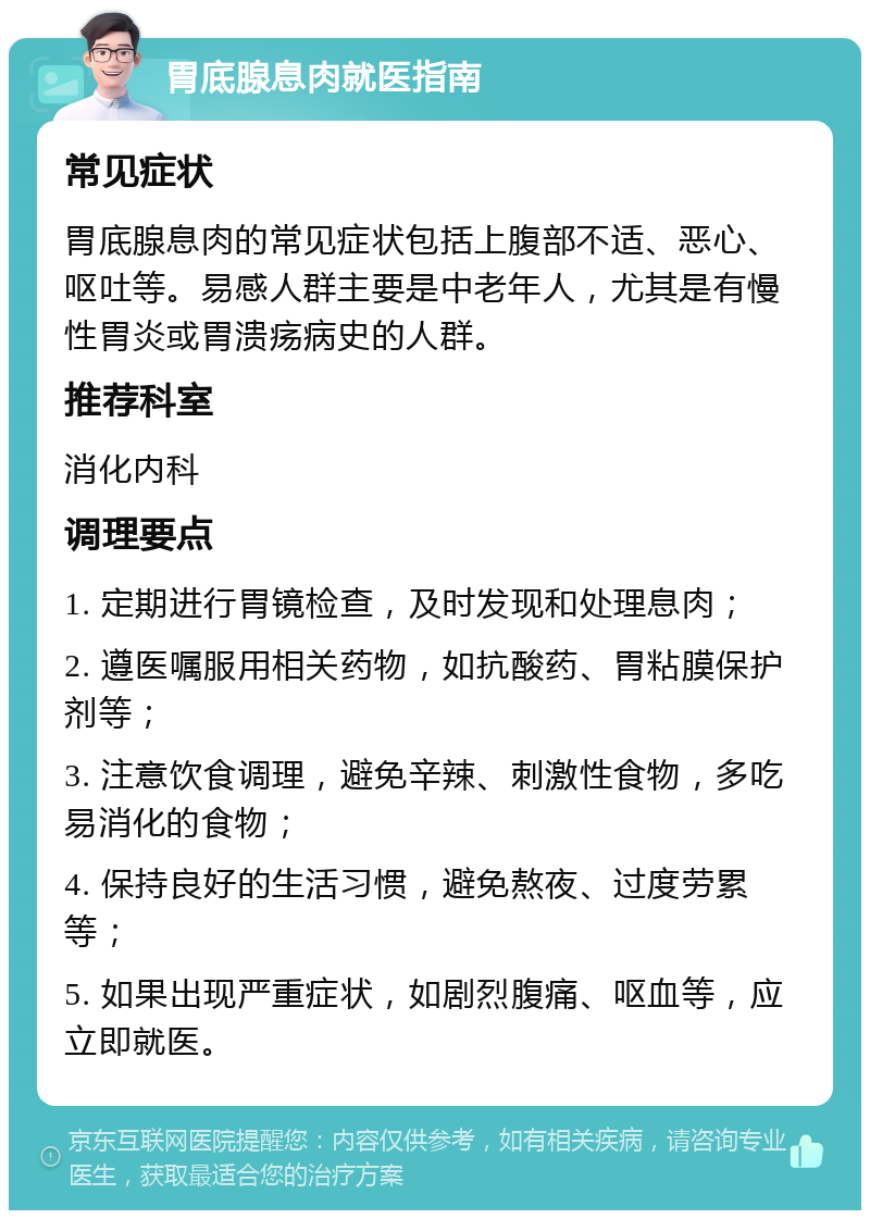 胃底腺息肉就医指南 常见症状 胃底腺息肉的常见症状包括上腹部不适、恶心、呕吐等。易感人群主要是中老年人，尤其是有慢性胃炎或胃溃疡病史的人群。 推荐科室 消化内科 调理要点 1. 定期进行胃镜检查，及时发现和处理息肉； 2. 遵医嘱服用相关药物，如抗酸药、胃粘膜保护剂等； 3. 注意饮食调理，避免辛辣、刺激性食物，多吃易消化的食物； 4. 保持良好的生活习惯，避免熬夜、过度劳累等； 5. 如果出现严重症状，如剧烈腹痛、呕血等，应立即就医。