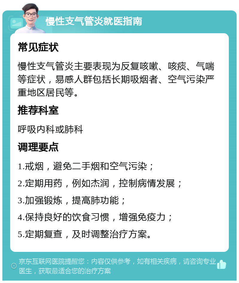 慢性支气管炎就医指南 常见症状 慢性支气管炎主要表现为反复咳嗽、咳痰、气喘等症状，易感人群包括长期吸烟者、空气污染严重地区居民等。 推荐科室 呼吸内科或肺科 调理要点 1.戒烟，避免二手烟和空气污染； 2.定期用药，例如杰润，控制病情发展； 3.加强锻炼，提高肺功能； 4.保持良好的饮食习惯，增强免疫力； 5.定期复查，及时调整治疗方案。