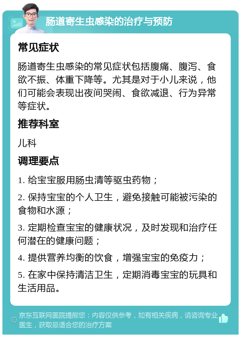 肠道寄生虫感染的治疗与预防 常见症状 肠道寄生虫感染的常见症状包括腹痛、腹泻、食欲不振、体重下降等。尤其是对于小儿来说，他们可能会表现出夜间哭闹、食欲减退、行为异常等症状。 推荐科室 儿科 调理要点 1. 给宝宝服用肠虫清等驱虫药物； 2. 保持宝宝的个人卫生，避免接触可能被污染的食物和水源； 3. 定期检查宝宝的健康状况，及时发现和治疗任何潜在的健康问题； 4. 提供营养均衡的饮食，增强宝宝的免疫力； 5. 在家中保持清洁卫生，定期消毒宝宝的玩具和生活用品。