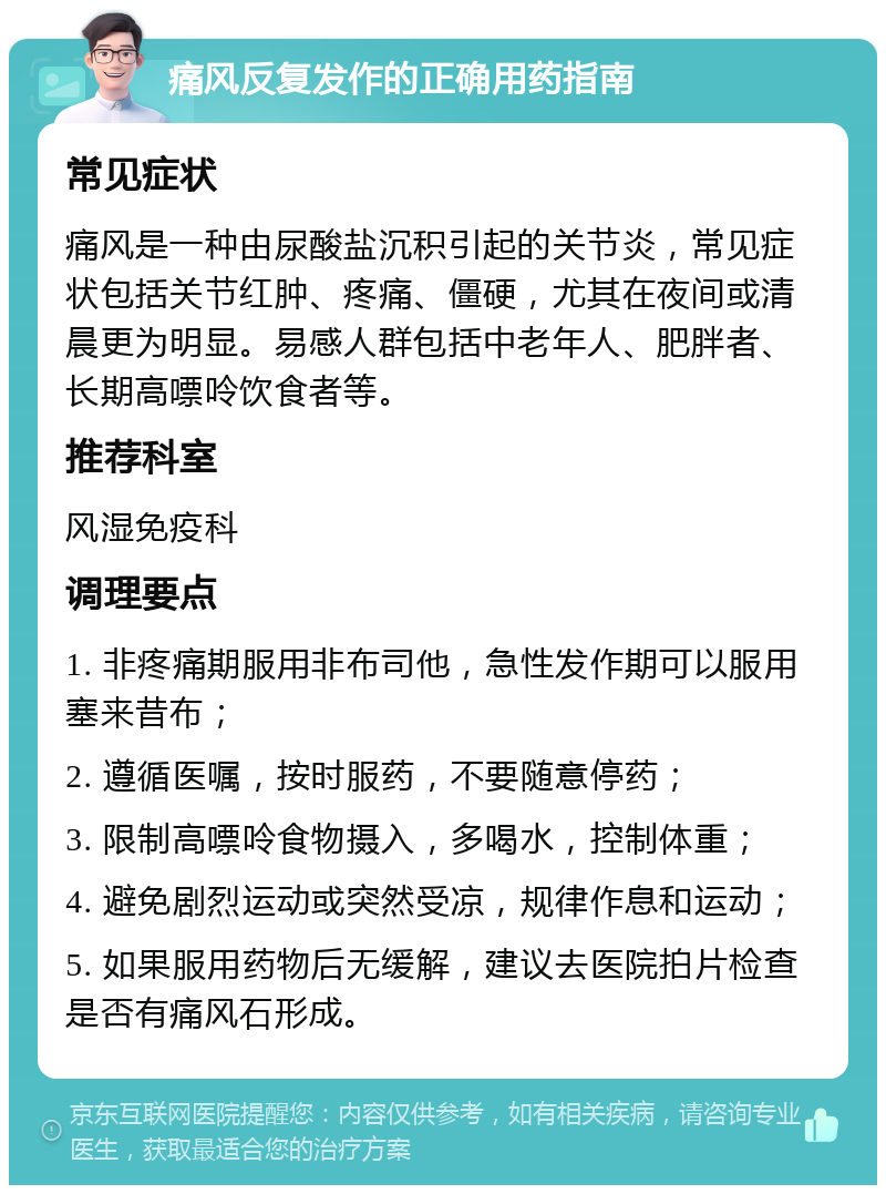 痛风反复发作的正确用药指南 常见症状 痛风是一种由尿酸盐沉积引起的关节炎，常见症状包括关节红肿、疼痛、僵硬，尤其在夜间或清晨更为明显。易感人群包括中老年人、肥胖者、长期高嘌呤饮食者等。 推荐科室 风湿免疫科 调理要点 1. 非疼痛期服用非布司他，急性发作期可以服用塞来昔布； 2. 遵循医嘱，按时服药，不要随意停药； 3. 限制高嘌呤食物摄入，多喝水，控制体重； 4. 避免剧烈运动或突然受凉，规律作息和运动； 5. 如果服用药物后无缓解，建议去医院拍片检查是否有痛风石形成。