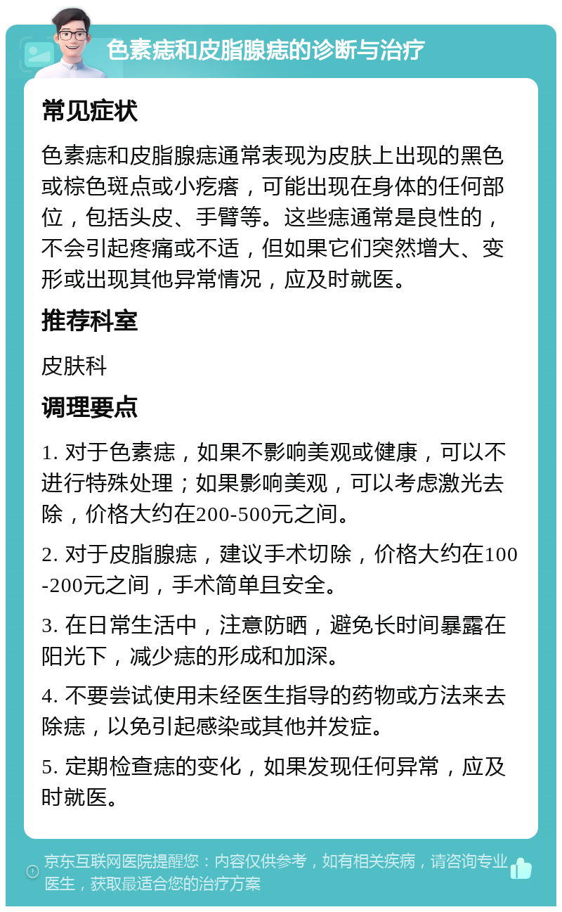 色素痣和皮脂腺痣的诊断与治疗 常见症状 色素痣和皮脂腺痣通常表现为皮肤上出现的黑色或棕色斑点或小疙瘩，可能出现在身体的任何部位，包括头皮、手臂等。这些痣通常是良性的，不会引起疼痛或不适，但如果它们突然增大、变形或出现其他异常情况，应及时就医。 推荐科室 皮肤科 调理要点 1. 对于色素痣，如果不影响美观或健康，可以不进行特殊处理；如果影响美观，可以考虑激光去除，价格大约在200-500元之间。 2. 对于皮脂腺痣，建议手术切除，价格大约在100-200元之间，手术简单且安全。 3. 在日常生活中，注意防晒，避免长时间暴露在阳光下，减少痣的形成和加深。 4. 不要尝试使用未经医生指导的药物或方法来去除痣，以免引起感染或其他并发症。 5. 定期检查痣的变化，如果发现任何异常，应及时就医。