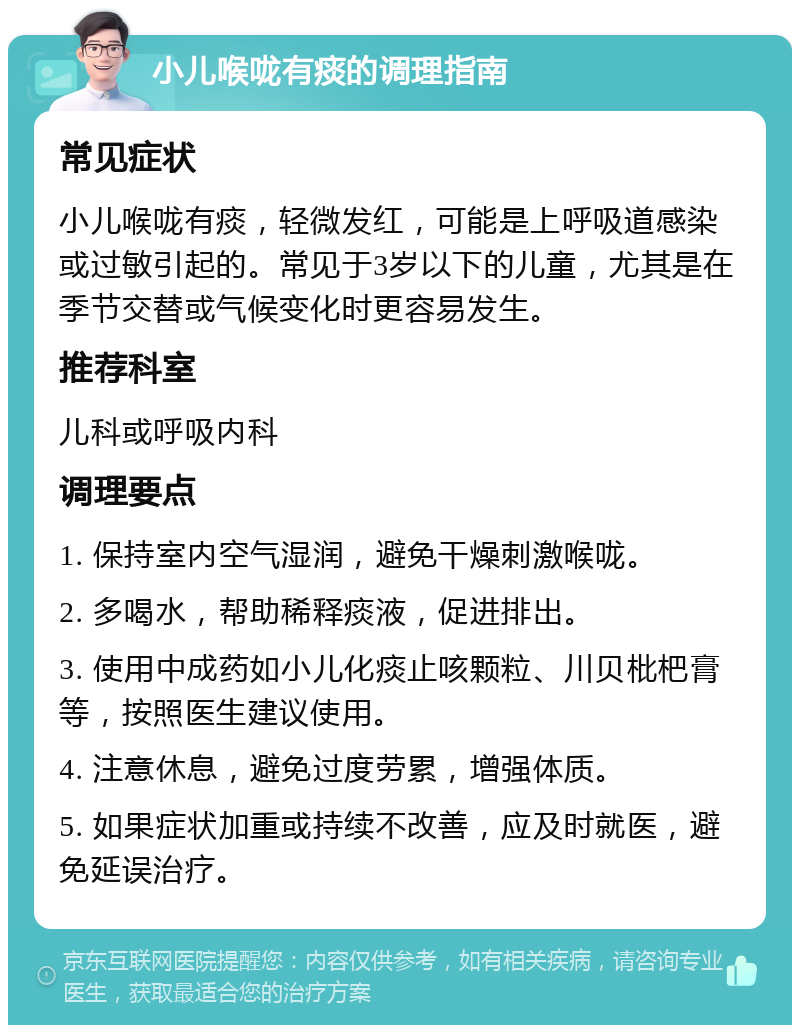 小儿喉咙有痰的调理指南 常见症状 小儿喉咙有痰，轻微发红，可能是上呼吸道感染或过敏引起的。常见于3岁以下的儿童，尤其是在季节交替或气候变化时更容易发生。 推荐科室 儿科或呼吸内科 调理要点 1. 保持室内空气湿润，避免干燥刺激喉咙。 2. 多喝水，帮助稀释痰液，促进排出。 3. 使用中成药如小儿化痰止咳颗粒、川贝枇杷膏等，按照医生建议使用。 4. 注意休息，避免过度劳累，增强体质。 5. 如果症状加重或持续不改善，应及时就医，避免延误治疗。