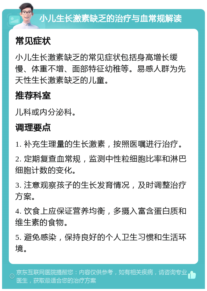 小儿生长激素缺乏的治疗与血常规解读 常见症状 小儿生长激素缺乏的常见症状包括身高增长缓慢、体重不增、面部特征幼稚等。易感人群为先天性生长激素缺乏的儿童。 推荐科室 儿科或内分泌科。 调理要点 1. 补充生理量的生长激素，按照医嘱进行治疗。 2. 定期复查血常规，监测中性粒细胞比率和淋巴细胞计数的变化。 3. 注意观察孩子的生长发育情况，及时调整治疗方案。 4. 饮食上应保证营养均衡，多摄入富含蛋白质和维生素的食物。 5. 避免感染，保持良好的个人卫生习惯和生活环境。