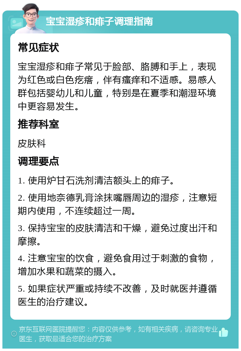 宝宝湿疹和痱子调理指南 常见症状 宝宝湿疹和痱子常见于脸部、胳膊和手上，表现为红色或白色疙瘩，伴有瘙痒和不适感。易感人群包括婴幼儿和儿童，特别是在夏季和潮湿环境中更容易发生。 推荐科室 皮肤科 调理要点 1. 使用炉甘石洗剂清洁额头上的痱子。 2. 使用地奈德乳膏涂抹嘴唇周边的湿疹，注意短期内使用，不连续超过一周。 3. 保持宝宝的皮肤清洁和干燥，避免过度出汗和摩擦。 4. 注意宝宝的饮食，避免食用过于刺激的食物，增加水果和蔬菜的摄入。 5. 如果症状严重或持续不改善，及时就医并遵循医生的治疗建议。