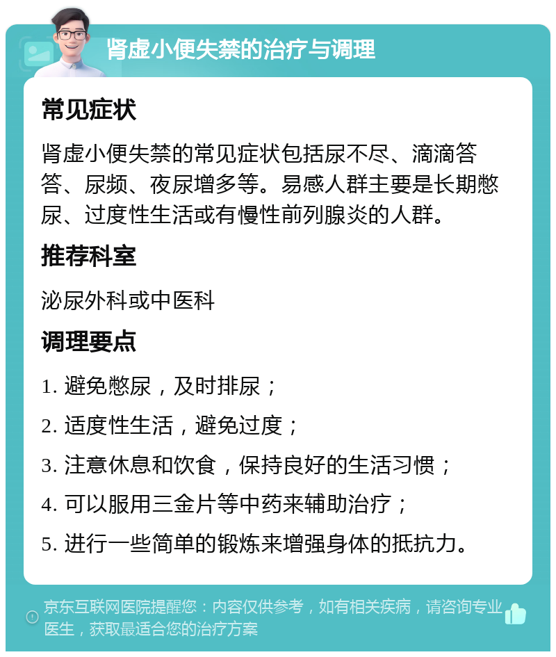 肾虚小便失禁的治疗与调理 常见症状 肾虚小便失禁的常见症状包括尿不尽、滴滴答答、尿频、夜尿增多等。易感人群主要是长期憋尿、过度性生活或有慢性前列腺炎的人群。 推荐科室 泌尿外科或中医科 调理要点 1. 避免憋尿，及时排尿； 2. 适度性生活，避免过度； 3. 注意休息和饮食，保持良好的生活习惯； 4. 可以服用三金片等中药来辅助治疗； 5. 进行一些简单的锻炼来增强身体的抵抗力。