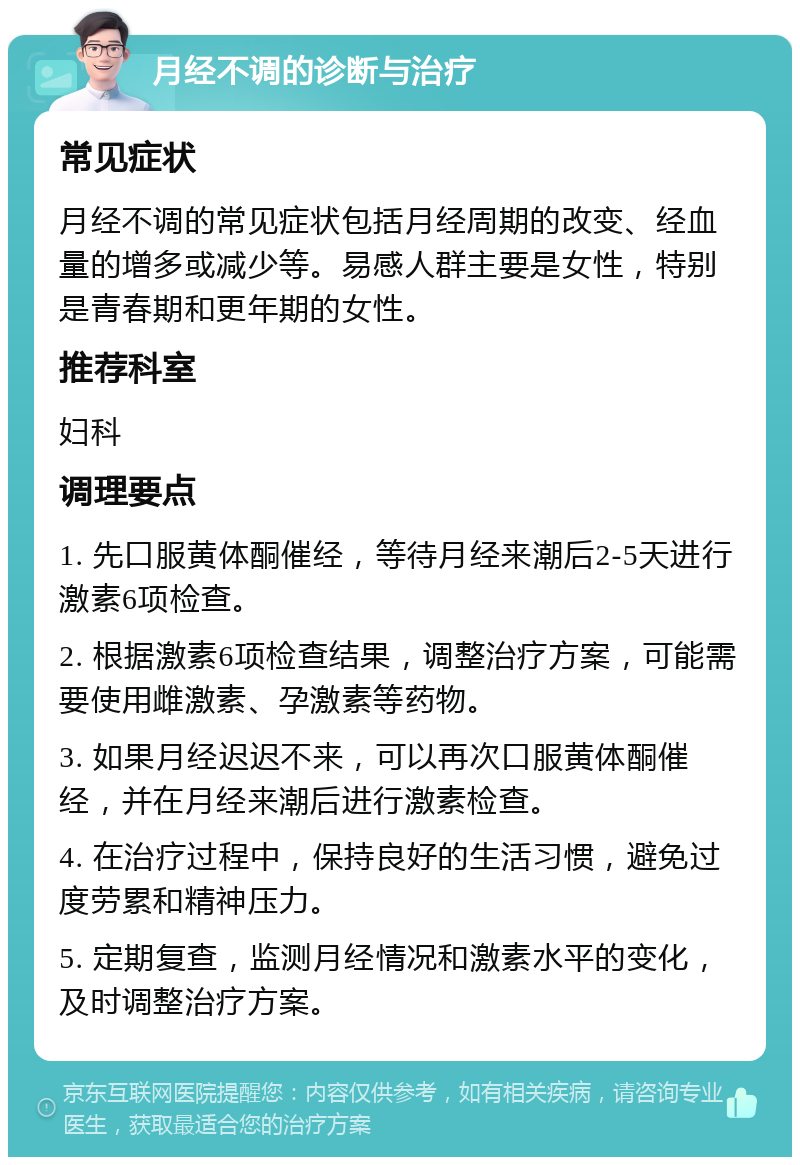 月经不调的诊断与治疗 常见症状 月经不调的常见症状包括月经周期的改变、经血量的增多或减少等。易感人群主要是女性，特别是青春期和更年期的女性。 推荐科室 妇科 调理要点 1. 先口服黄体酮催经，等待月经来潮后2-5天进行激素6项检查。 2. 根据激素6项检查结果，调整治疗方案，可能需要使用雌激素、孕激素等药物。 3. 如果月经迟迟不来，可以再次口服黄体酮催经，并在月经来潮后进行激素检查。 4. 在治疗过程中，保持良好的生活习惯，避免过度劳累和精神压力。 5. 定期复查，监测月经情况和激素水平的变化，及时调整治疗方案。