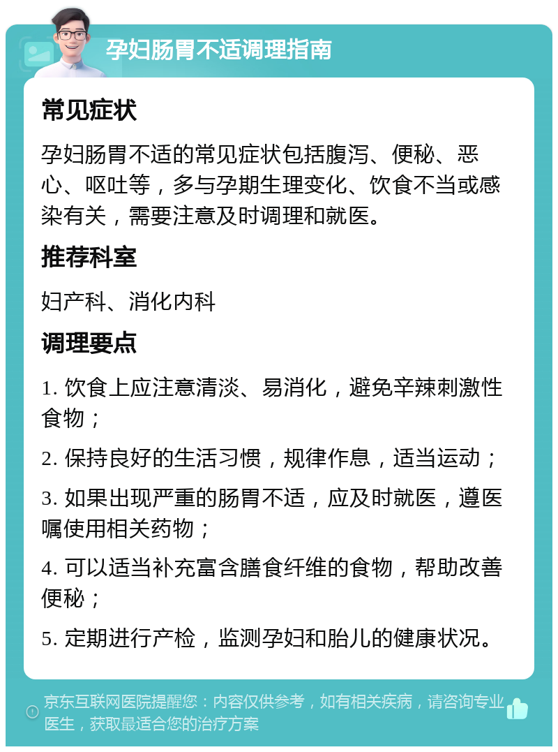 孕妇肠胃不适调理指南 常见症状 孕妇肠胃不适的常见症状包括腹泻、便秘、恶心、呕吐等，多与孕期生理变化、饮食不当或感染有关，需要注意及时调理和就医。 推荐科室 妇产科、消化内科 调理要点 1. 饮食上应注意清淡、易消化，避免辛辣刺激性食物； 2. 保持良好的生活习惯，规律作息，适当运动； 3. 如果出现严重的肠胃不适，应及时就医，遵医嘱使用相关药物； 4. 可以适当补充富含膳食纤维的食物，帮助改善便秘； 5. 定期进行产检，监测孕妇和胎儿的健康状况。