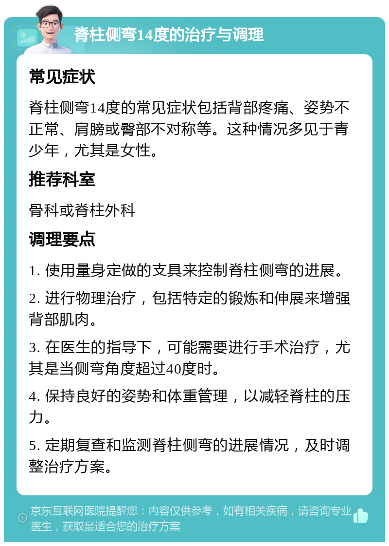 脊柱侧弯14度的治疗与调理 常见症状 脊柱侧弯14度的常见症状包括背部疼痛、姿势不正常、肩膀或臀部不对称等。这种情况多见于青少年，尤其是女性。 推荐科室 骨科或脊柱外科 调理要点 1. 使用量身定做的支具来控制脊柱侧弯的进展。 2. 进行物理治疗，包括特定的锻炼和伸展来增强背部肌肉。 3. 在医生的指导下，可能需要进行手术治疗，尤其是当侧弯角度超过40度时。 4. 保持良好的姿势和体重管理，以减轻脊柱的压力。 5. 定期复查和监测脊柱侧弯的进展情况，及时调整治疗方案。