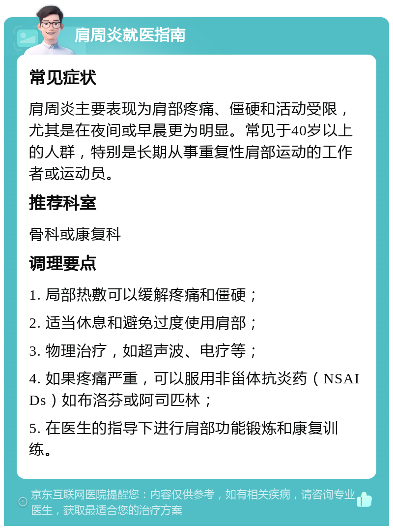 肩周炎就医指南 常见症状 肩周炎主要表现为肩部疼痛、僵硬和活动受限，尤其是在夜间或早晨更为明显。常见于40岁以上的人群，特别是长期从事重复性肩部运动的工作者或运动员。 推荐科室 骨科或康复科 调理要点 1. 局部热敷可以缓解疼痛和僵硬； 2. 适当休息和避免过度使用肩部； 3. 物理治疗，如超声波、电疗等； 4. 如果疼痛严重，可以服用非甾体抗炎药（NSAIDs）如布洛芬或阿司匹林； 5. 在医生的指导下进行肩部功能锻炼和康复训练。