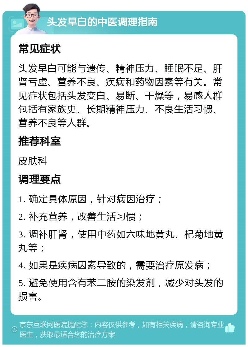 头发早白的中医调理指南 常见症状 头发早白可能与遗传、精神压力、睡眠不足、肝肾亏虚、营养不良、疾病和药物因素等有关。常见症状包括头发变白、易断、干燥等，易感人群包括有家族史、长期精神压力、不良生活习惯、营养不良等人群。 推荐科室 皮肤科 调理要点 1. 确定具体原因，针对病因治疗； 2. 补充营养，改善生活习惯； 3. 调补肝肾，使用中药如六味地黄丸、杞菊地黄丸等； 4. 如果是疾病因素导致的，需要治疗原发病； 5. 避免使用含有苯二胺的染发剂，减少对头发的损害。