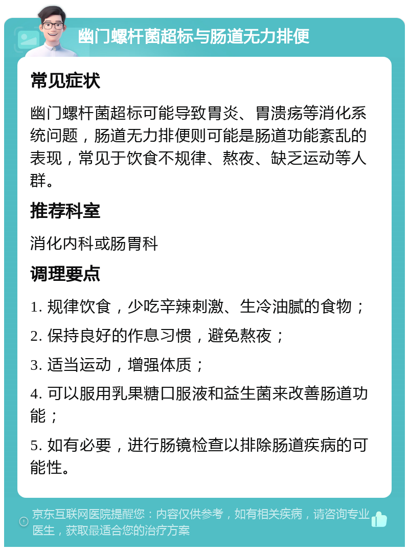 幽门螺杆菌超标与肠道无力排便 常见症状 幽门螺杆菌超标可能导致胃炎、胃溃疡等消化系统问题，肠道无力排便则可能是肠道功能紊乱的表现，常见于饮食不规律、熬夜、缺乏运动等人群。 推荐科室 消化内科或肠胃科 调理要点 1. 规律饮食，少吃辛辣刺激、生冷油腻的食物； 2. 保持良好的作息习惯，避免熬夜； 3. 适当运动，增强体质； 4. 可以服用乳果糖口服液和益生菌来改善肠道功能； 5. 如有必要，进行肠镜检查以排除肠道疾病的可能性。