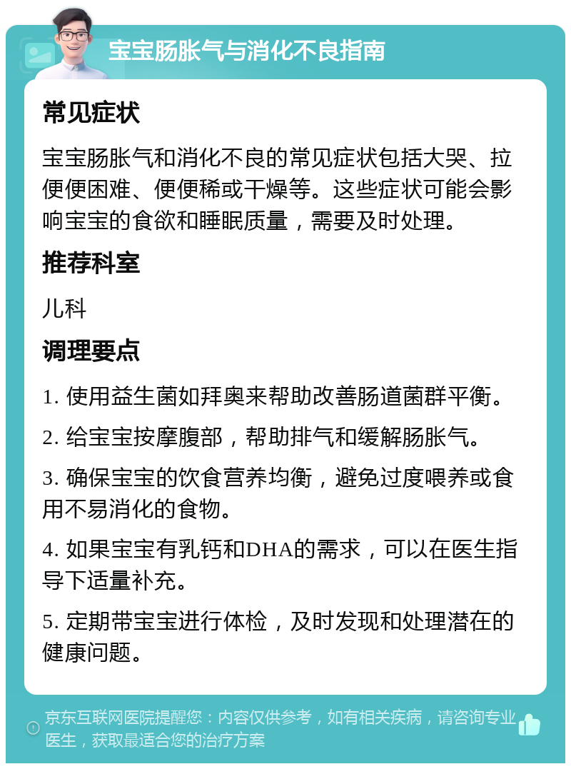 宝宝肠胀气与消化不良指南 常见症状 宝宝肠胀气和消化不良的常见症状包括大哭、拉便便困难、便便稀或干燥等。这些症状可能会影响宝宝的食欲和睡眠质量，需要及时处理。 推荐科室 儿科 调理要点 1. 使用益生菌如拜奥来帮助改善肠道菌群平衡。 2. 给宝宝按摩腹部，帮助排气和缓解肠胀气。 3. 确保宝宝的饮食营养均衡，避免过度喂养或食用不易消化的食物。 4. 如果宝宝有乳钙和DHA的需求，可以在医生指导下适量补充。 5. 定期带宝宝进行体检，及时发现和处理潜在的健康问题。