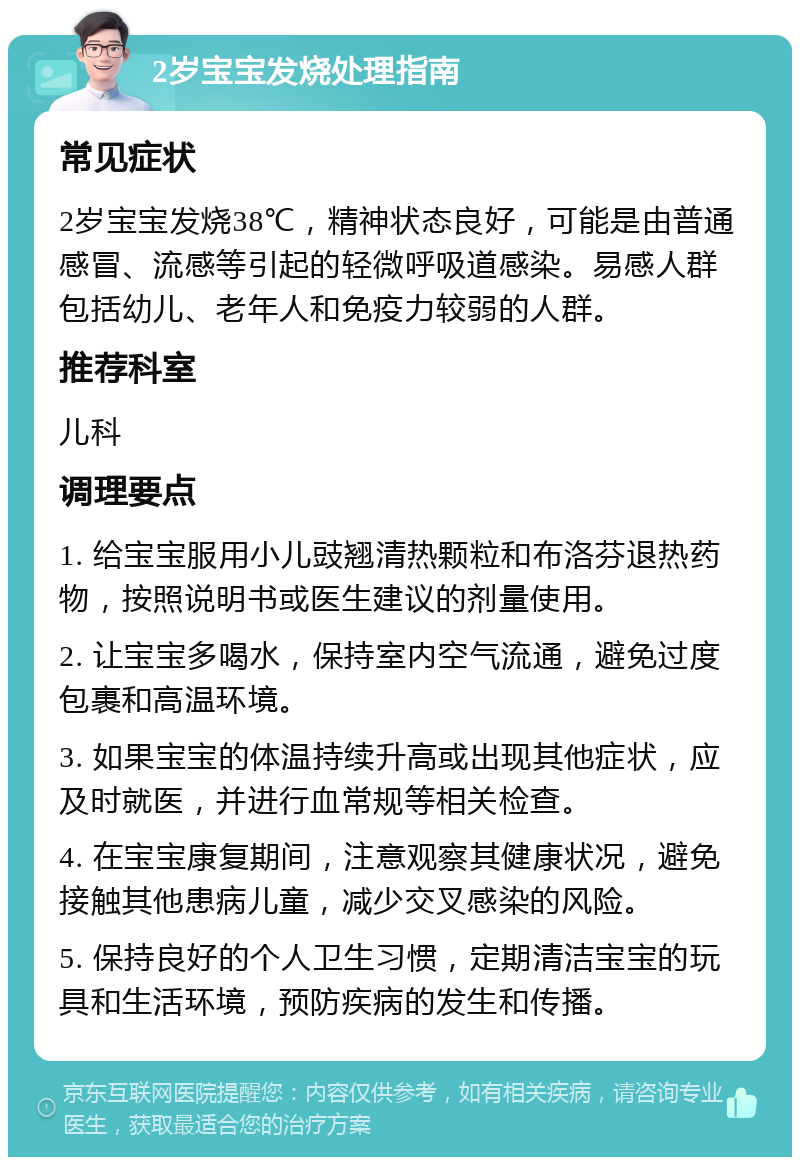 2岁宝宝发烧处理指南 常见症状 2岁宝宝发烧38℃，精神状态良好，可能是由普通感冒、流感等引起的轻微呼吸道感染。易感人群包括幼儿、老年人和免疫力较弱的人群。 推荐科室 儿科 调理要点 1. 给宝宝服用小儿豉翘清热颗粒和布洛芬退热药物，按照说明书或医生建议的剂量使用。 2. 让宝宝多喝水，保持室内空气流通，避免过度包裹和高温环境。 3. 如果宝宝的体温持续升高或出现其他症状，应及时就医，并进行血常规等相关检查。 4. 在宝宝康复期间，注意观察其健康状况，避免接触其他患病儿童，减少交叉感染的风险。 5. 保持良好的个人卫生习惯，定期清洁宝宝的玩具和生活环境，预防疾病的发生和传播。